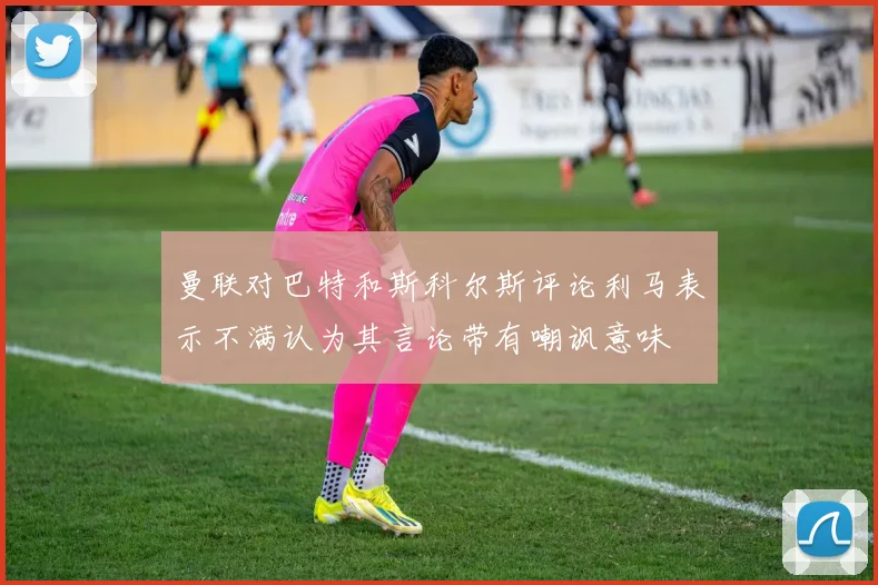 曼联对巴特和斯科尔斯评论利马表示不满认为其言论带有嘲讽意味