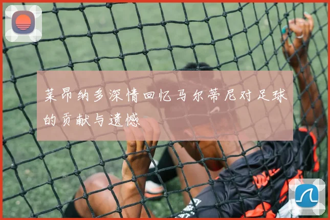 莱昂纳多深情回忆马尔蒂尼对足球的贡献与遗憾
