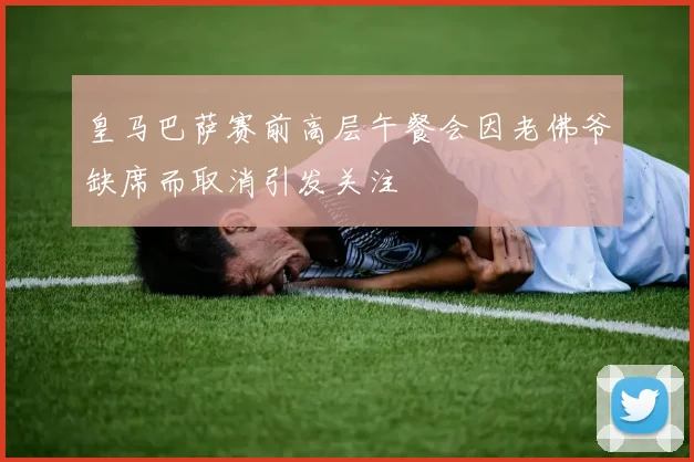 皇马巴萨赛前高层午餐会因老佛爷缺席而取消引发关注