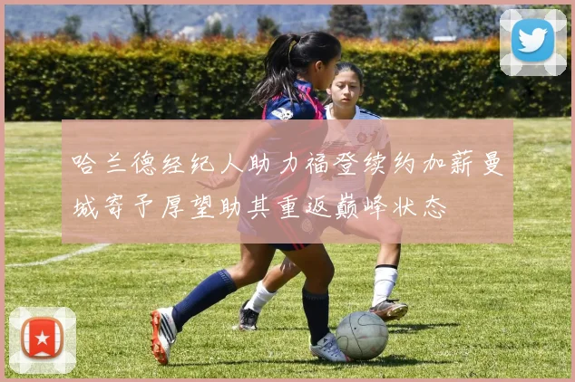 哈兰德经纪人助力福登续约加薪曼城寄予厚望助其重返巅峰状态