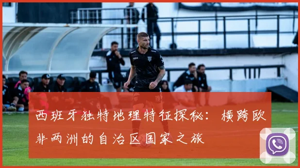 西班牙独特地理特征探秘：横跨欧非两洲的自治区国家之旅