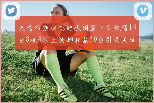 杰伦布朗状态起伏明显今日仅得14分8板4助上场却狂轰50分引发关注
